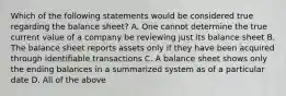 Which of the following statements would be considered true regarding the balance sheet? A. One cannot determine the true current value of a company be reviewing just its balance sheet B. The balance sheet reports assets only if they have been acquired through identifiable transactions C. A balance sheet shows only the ending balances in a summarized system as of a particular date D. All of the above