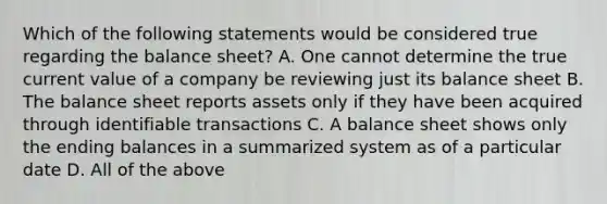 Which of the following statements would be considered true regarding the balance sheet? A. One cannot determine the true current value of a company be reviewing just its balance sheet B. The balance sheet reports assets only if they have been acquired through identifiable transactions C. A balance sheet shows only the ending balances in a summarized system as of a particular date D. All of the above