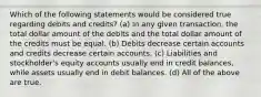 Which of the following statements would be considered true regarding debits and credits? (a) In any given transaction, the total dollar amount of the debits and the total dollar amount of the credits must be equal. (b) Debits decrease certain accounts and credits decrease certain accounts. (c) Liabilities and stockholder's equity accounts usually end in credit balances, while assets usually end in debit balances. (d) All of the above are true.