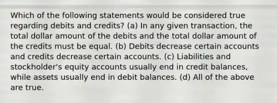 Which of the following statements would be considered true regarding debits and credits? (a) In any given transaction, the total dollar amount of the debits and the total dollar amount of the credits must be equal. (b) Debits decrease certain accounts and credits decrease certain accounts. (c) Liabilities and stockholder's equity accounts usually end in credit balances, while assets usually end in debit balances. (d) All of the above are true.