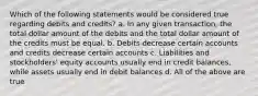 Which of the following statements would be considered true regarding debits and credits? a. In any given transaction, the total dollar amount of the debits and the total dollar amount of the credits must be equal. b. Debits decrease certain accounts and credits decrease certain accounts c. Liabilities and stockholders' equity accounts usually end in credit balances, while assets usually end in debit balances d. All of the above are true