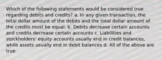 Which of the following statements would be considered true regarding debits and credits? a. In any given transaction, the total dollar amount of the debits and the total dollar amount of the credits must be equal. b. Debits decrease certain accounts and credits decrease certain accounts c. Liabilities and stockholders' equity accounts usually end in credit balances, while assets usually end in debit balances d. All of the above are true