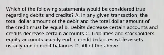 Which of the following statements would be considered true regarding debits and credits? A. In any given transaction, the total dollar amount of the debit and the total dollar amount of the credit must be equal B. Debits decrease certain accounts and credits decrease certain accounts C. Liabilities and stockholders equity accounts usually end in credit balances while assets usually end in debit balances D. All of the above