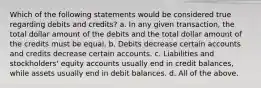 Which of the following statements would be considered true regarding debits and credits? a. In any given transaction, the total dollar amount of the debits and the total dollar amount of the credits must be equal. b. Debits decrease certain accounts and credits decrease certain accounts. c. Liabilities and stockholders' equity accounts usually end in credit balances, while assets usually end in debit balances. d. All of the above.