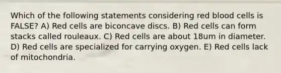 Which of the following statements considering red blood cells is FALSE? A) Red cells are biconcave discs. B) Red cells can form stacks called rouleaux. C) Red cells are about 18um in diameter. D) Red cells are specialized for carrying oxygen. E) Red cells lack of mitochondria.