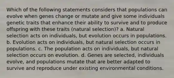 Which of the following statements considers that populations can evolve when genes change or mutate and give some individuals genetic traits that enhance their ability to survive and to produce offspring with these traits (natural selection)? a. Natural selection acts on individuals, but evolution occurs in populations. b. Evolution acts on individuals, but natural selection occurs in populations. c. The population acts on individuals, but natural selection occurs on evolution. d. Genes are selected, individuals evolve, and populations mutate that are better adapted to survive and reproduce under existing environmental conditions.