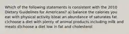 Which of the following statements is consistent with the 2010 Dietary Guidelines for Americans? a) balance the calories you eat with physical activity b)eat an abundance of saturates fat c)choose a diet with plenty of animal products including milk and meats d)choose a diet low in fat and cholesterol