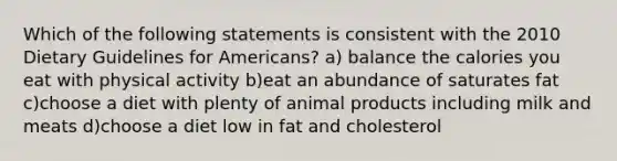 Which of the following statements is consistent with the 2010 Dietary Guidelines for Americans? a) balance the calories you eat with physical activity b)eat an abundance of saturates fat c)choose a diet with plenty of animal products including milk and meats d)choose a diet low in fat and cholesterol