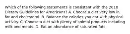 Which of the following statements is consistent with the 2010 Dietary Guidelines for Americans? A. Choose a diet very low in fat and cholesterol. B. Balance the calories you eat with physical activity. C. Choose a diet with plenty of animal products including milk and meats. D. Eat an abundance of saturated fats.