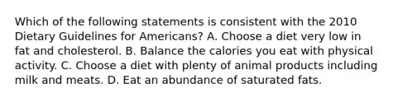 Which of the following statements is consistent with the 2010 Dietary Guidelines for Americans? A. Choose a diet very low in fat and cholesterol. B. Balance the calories you eat with physical activity. C. Choose a diet with plenty of animal products including milk and meats. D. Eat an abundance of saturated fats.