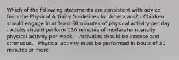 Which of the following statements are consistent with advice from the Physical Activity Guidelines for Americans? - Children should engage in at least 60 minutes of physical activity per day. - Adults should perform 150 minutes of moderate-intensity physical activity per week. - Activities should be intense and strenuous. - Physical activity must be performed in bouts of 30 minutes or more.