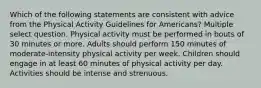 Which of the following statements are consistent with advice from the Physical Activity Guidelines for Americans? Multiple select question. Physical activity must be performed in bouts of 30 minutes or more. Adults should perform 150 minutes of moderate-intensity physical activity per week. Children should engage in at least 60 minutes of physical activity per day. Activities should be intense and strenuous.