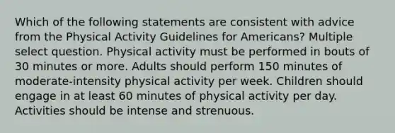 Which of the following statements are consistent with advice from the Physical Activity Guidelines for Americans? Multiple select question. Physical activity must be performed in bouts of 30 minutes or more. Adults should perform 150 minutes of moderate-intensity physical activity per week. Children should engage in at least 60 minutes of physical activity per day. Activities should be intense and strenuous.