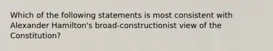 Which of the following statements is most consistent with Alexander Hamilton's broad-constructionist view of the Constitution?