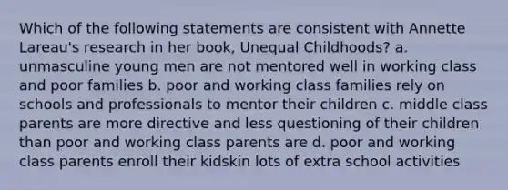 Which of the following statements are consistent with Annette Lareau's research in her book, Unequal Childhoods? a. unmasculine young men are not mentored well in working class and poor families b. poor and working class families rely on schools and professionals to mentor their children c. middle class parents are more directive and less questioning of their children than poor and working class parents are d. poor and working class parents enroll their kidskin lots of extra school activities