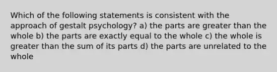 Which of the following statements is consistent with the approach of gestalt psychology? a) the parts are greater than the whole b) the parts are exactly equal to the whole c) the whole is greater than the sum of its parts d) the parts are unrelated to the whole