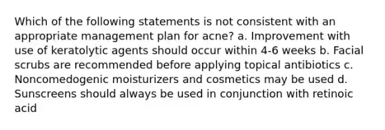 Which of the following statements is not consistent with an appropriate management plan for acne? a. Improvement with use of keratolytic agents should occur within 4-6 weeks b. Facial scrubs are recommended before applying topical antibiotics c. Noncomedogenic moisturizers and cosmetics may be used d. Sunscreens should always be used in conjunction with retinoic acid