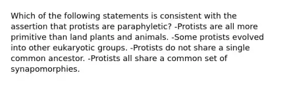 Which of the following statements is consistent with the assertion that protists are paraphyletic? -Protists are all more primitive than land plants and animals. -Some protists evolved into other eukaryotic groups. -Protists do not share a single common ancestor. -Protists all share a common set of synapomorphies.