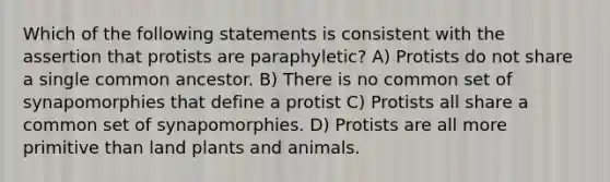 Which of the following statements is consistent with the assertion that protists are paraphyletic? A) Protists do not share a single common ancestor. B) There is no common set of synapomorphies that define a protist C) Protists all share a common set of synapomorphies. D) Protists are all more primitive than land plants and animals.