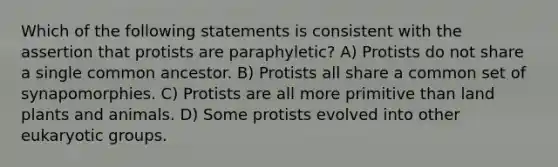 Which of the following statements is consistent with the assertion that protists are paraphyletic? A) Protists do not share a single common ancestor. B) Protists all share a common set of synapomorphies. C) Protists are all more primitive than land plants and animals. D) Some protists evolved into other eukaryotic groups.