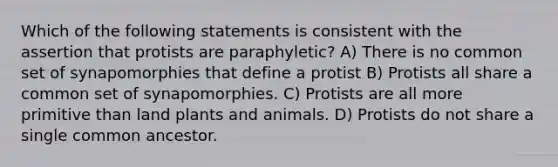 Which of the following statements is consistent with the assertion that protists are paraphyletic? A) There is no common set of synapomorphies that define a protist B) Protists all share a common set of synapomorphies. C) Protists are all more primitive than land plants and animals. D) Protists do not share a single common ancestor.