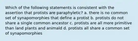 Which of the following statements is consistent with the assertion that protists are paraphyletic? a. there is no common set of synapomorphies that define a protist b. protists do not share a single common ancestor c. protists are all more primitive than land plants and animald d. protists all share a common set of synapomorphies