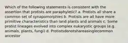 Which of the following statements is consistent with the assertion that protists are paraphyletic? a. Protists all share a common set of synapomorphies b. Protists are all have more primitive characteristics than land plants and animals c. Some protist lineages evolved into complex eukaryotic groups (e.g. animals, plants, fungi) d. Protistsdonotshareasinglecommon ancestor