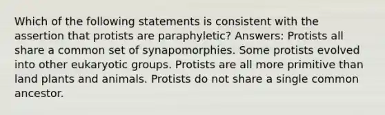 Which of the following statements is consistent with the assertion that protists are paraphyletic? Answers: Protists all share a common set of synapomorphies. Some protists evolved into other eukaryotic groups. Protists are all more primitive than land plants and animals. Protists do not share a single common ancestor.