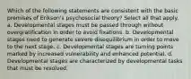 Which of the following statements are consistent with the basic premises of Erikson's psychosocial theory? Select all that apply. a. Developmental stages must be passed through without overgratification in order to avoid fixations. b. Developmental stages need to generate severe disequilibrium in order to move to the next stage. c. Developmental stages are turning points marked by increased vulnerability and enhanced potential. d. Developmental stages are characterized by developmental tasks that must be resolved.