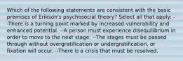 Which of the following statements are consistent with the basic premises of Erikson's psychosocial theory? Select all that apply: --There is a turning point marked by increased vulnerability and enhanced potential. --A person must experience disequilibrium in order to move to the next stage. --The stages must be passed through without overgratification or undergratification, or fixation will occur. --There is a crisis that must be resolved.