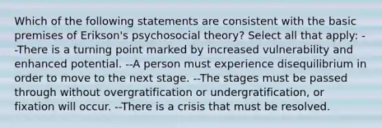 Which of the following statements are consistent with the basic premises of Erikson's psychosocial theory? Select all that apply: --There is a turning point marked by increased vulnerability and enhanced potential. --A person must experience disequilibrium in order to move to the next stage. --The stages must be passed through without overgratification or undergratification, or fixation will occur. --There is a crisis that must be resolved.