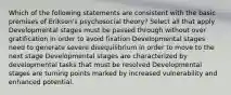 Which of the following statements are consistent with the basic premises of Erikson's psychosocial theory? Select all that apply Developmental stages must be passed through without over gratification in order to avoid fixation Developmental stages need to generate severe disequilibrium in order to move to the next stage Developmental stages are characterized by developmental tasks that must be resolved Developmental stages are turning points marked by increased vulnerability and enhanced potential.