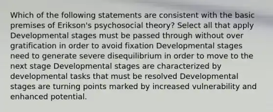 Which of the following statements are consistent with the basic premises of Erikson's psychosocial theory? Select all that apply Developmental stages must be passed through without over gratification in order to avoid fixation Developmental stages need to generate severe disequilibrium in order to move to the next stage Developmental stages are characterized by developmental tasks that must be resolved Developmental stages are turning points marked by increased vulnerability and enhanced potential.