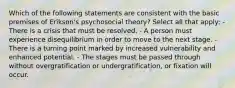 Which of the following statements are consistent with the basic premises of Erikson's psychosocial theory? Select all that apply: - There is a crisis that must be resolved. - A person must experience disequilibrium in order to move to the next stage. - There is a turning point marked by increased vulnerability and enhanced potential. - The stages must be passed through without overgratification or undergratification, or fixation will occur.