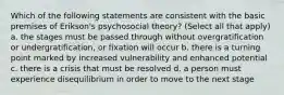 Which of the following statements are consistent with the basic premises of Erikson's psychosocial theory? (Select all that apply) a. the stages must be passed through without overgratification or undergratification, or fixation will occur b. there is a turning point marked by increased vulnerability and enhanced potential c. there is a crisis that must be resolved d. a person must experience disequilibrium in order to move to the next stage