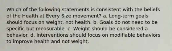 Which of the following statements is consistent with the beliefs of the Health at Every Size movement? a. Long-term goals should focus on weight, not health. b. Goals do not need to be specific but measurable. c. Weight should be considered a behavior. d. Interventions should focus on modifiable behaviors to improve health and not weight.