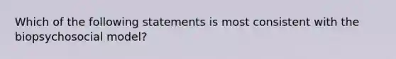 Which of the following statements is most consistent with the biopsychosocial model?