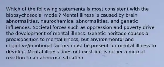 Which of the following statements is most consistent with the biopsychosocial model? Mental illness is caused by brain abnormalities, neurochemical abnormalities, and genetic influences. Societal forces such as oppression and poverty drive the development of mental illness. Genetic heritage causes a predisposition to mental illness, but environmental and cognitive/emotional factors must be present for mental illness to develop. Mental illness does not exist but is rather a normal reaction to an abnormal situation.