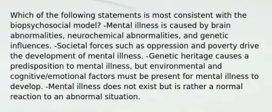 Which of the following statements is most consistent with the biopsychosocial model? -Mental illness is caused by brain abnormalities, neurochemical abnormalities, and genetic influences. -Societal forces such as oppression and poverty drive the development of mental illness. -Genetic heritage causes a predisposition to mental illness, but environmental and cognitive/emotional factors must be present for mental illness to develop. -Mental illness does not exist but is rather a normal reaction to an abnormal situation.