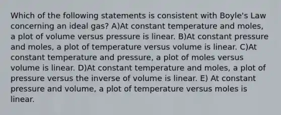 Which of the following statements is consistent with Boyle's Law concerning an ideal gas? A)At constant temperature and moles, a plot of volume versus pressure is linear. B)At constant pressure and moles, a plot of temperature versus volume is linear. C)At constant temperature and pressure, a plot of moles versus volume is linear. D)At constant temperature and moles, a plot of pressure versus the inverse of volume is linear. E) At constant pressure and volume, a plot of temperature versus moles is linear.