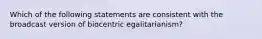 Which of the following statements are consistent with the broadcast version of biocentric egalitarianism?