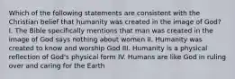 Which of the following statements are consistent with the Christian belief that humanity was created in the image of God? I. The Bible specifically mentions that man was created in the image of God says nothing about women II. Humanity was created to know and worship God III. Humanity is a physical reflection of God's physical form IV. Humans are like God in ruling over and caring for the Earth