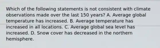 Which of the following statements is not consistent with climate observations made over the last 150 years? A. Average global temperature has increased. B. Average temperature has increased in all locations. C. Average global sea level has increased. D. Snow cover has decreased in the northern hemisphere.