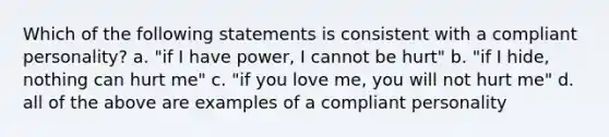 Which of the following statements is consistent with a compliant personality? a. "if I have power, I cannot be hurt" b. "if I hide, nothing can hurt me" c. "if you love me, you will not hurt me" d. all of the above are examples of a compliant personality