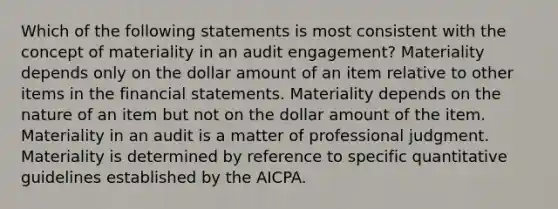 Which of the following statements is most consistent with the concept of materiality in an audit engagement? Materiality depends only on the dollar amount of an item relative to other items in the financial statements. Materiality depends on the nature of an item but not on the dollar amount of the item. Materiality in an audit is a matter of professional judgment. Materiality is determined by reference to specific quantitative guidelines established by the AICPA.