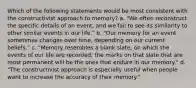 Which of the following statements would be most consistent with the constructivist approach to memory? a. "We often reconstruct the specific details of an event, and we fail to see its similarity to other similar events in our life." b. "Our memory for an event sometimes changes over time, depending on our current beliefs." c. "Memory resembles a blank slate, on which the events of our life are recorded; the marks on that slate that are most permanent will be the ones that endure in our memory." d. "The constructivist approach is especially useful when people want to increase the accuracy of their memory."