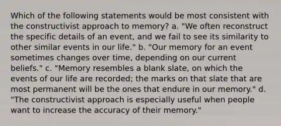 Which of the following statements would be most consistent with the constructivist approach to memory? a. "We often reconstruct the specific details of an event, and we fail to see its similarity to other similar events in our life." b. "Our memory for an event sometimes changes over time, depending on our current beliefs." c. "Memory resembles a blank slate, on which the events of our life are recorded; the marks on that slate that are most permanent will be the ones that endure in our memory." d. "The constructivist approach is especially useful when people want to increase the accuracy of their memory."