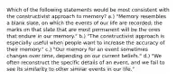 Which of the following statements would be most consistent with the constructivist approach to memory? a.) "Memory resembles a blank slate, on which the events of our life are recorded; the marks on that slate that are most permanent will be the ones that endure in our memory." b.) "The constructivist approach is especially useful when people want to increase the accuracy of their memory." c.) "Our memory for an event sometimes changes over time, depending on our current beliefs." d.) "We often reconstruct the specific details of an event, and we fail to see its similarity to other similar events in our life."