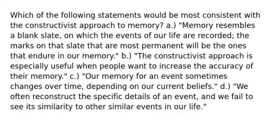 Which of the following statements would be most consistent with the constructivist approach to memory? a.) "Memory resembles a blank slate, on which the events of our life are recorded; the marks on that slate that are most permanent will be the ones that endure in our memory." b.) "The constructivist approach is especially useful when people want to increase the accuracy of their memory." c.) "Our memory for an event sometimes changes over time, depending on our current beliefs." d.) "We often reconstruct the specific details of an event, and we fail to see its similarity to other similar events in our life."