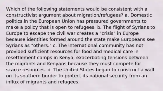 Which of the following statements would be consistent with a constructivist argument about migration/refugees? a. Domestic politics in the European Union has pressured governments to make a policy that is open to refugees. b. The flight of Syrians to Europe to escape the civil war creates a "crisis" in Europe because identities formed around the state make Europeans see Syrians as "others." c. The international community has not provided sufficient resources for food and medical care in resettlement camps in Kenya, exacerbating tensions between the migrants and Kenyans because they must compete for scarce resources. d. The United States began to construct a wall on its southern border to protect its national security from an influx of migrants and refugees.